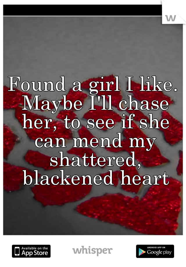 Found a girl I like. Maybe I'll chase her, to see if she can mend my shattered, blackened heart