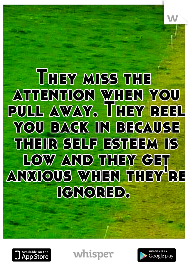 They miss the attention when you pull away. They reel you back in because their self esteem is low and they get anxious when they're ignored. 