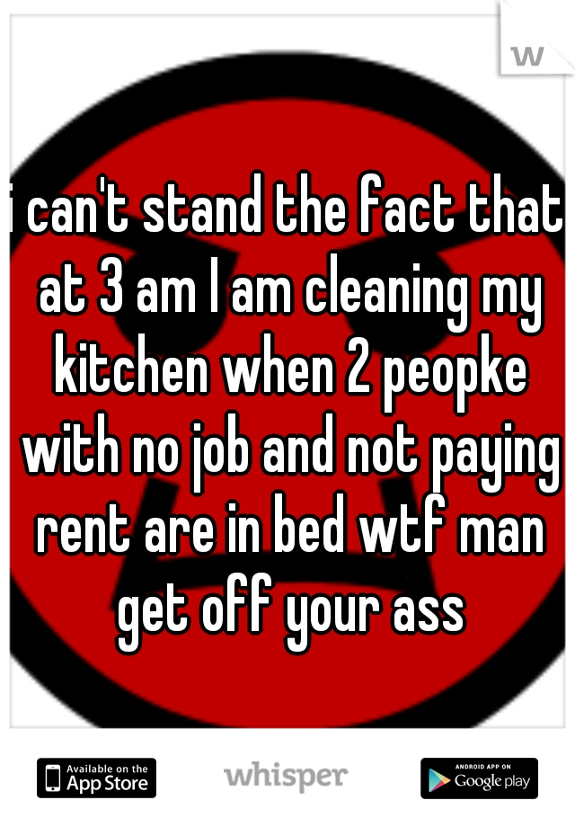 i can't stand the fact that at 3 am I am cleaning my kitchen when 2 peopke with no job and not paying rent are in bed wtf man get off your ass