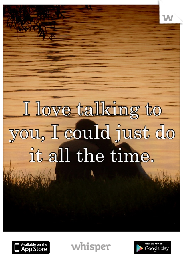 I love talking to you, I could just do it all the time.