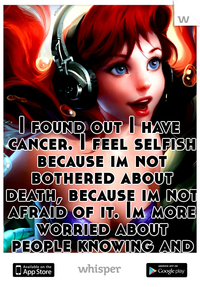 I found out I have cancer. I feel selfish because im not bothered about death, because im not afraid of it. Im more worried about people knowing and even more, so losing my long red hair.