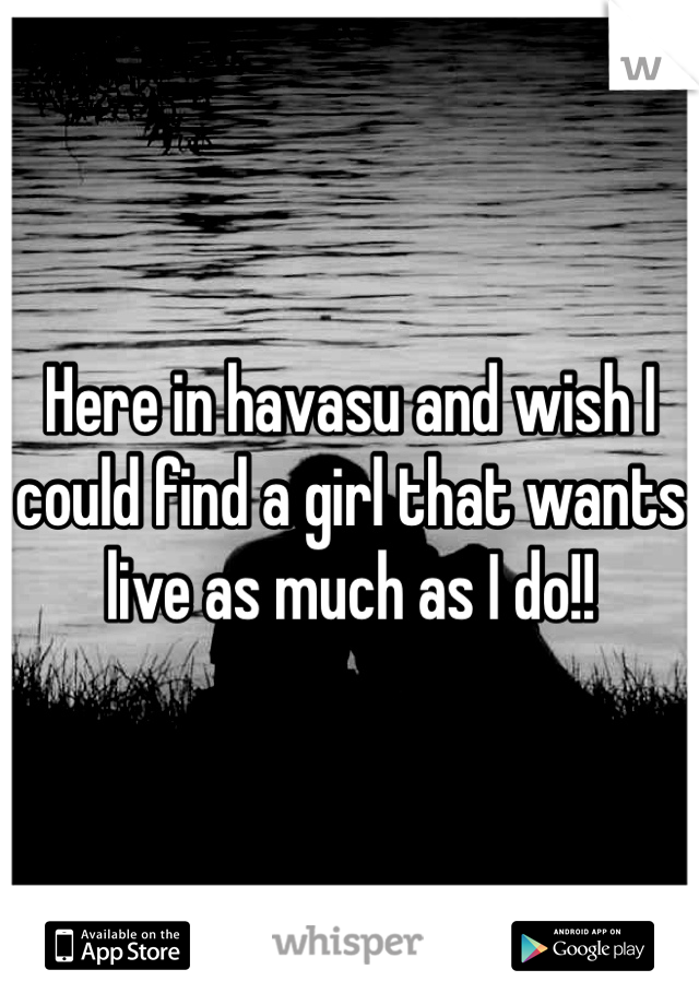 Here in havasu and wish I could find a girl that wants live as much as I do!!