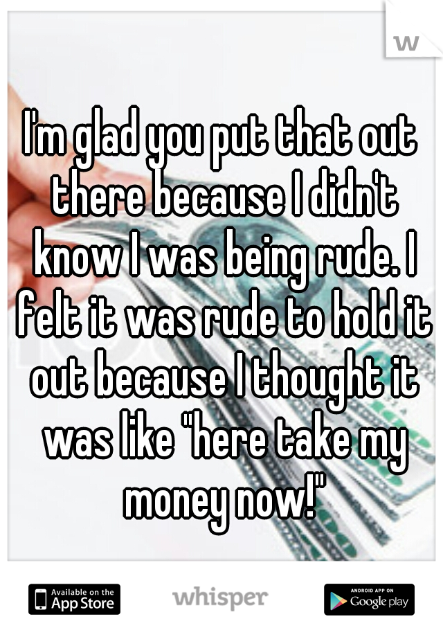 I'm glad you put that out there because I didn't know I was being rude. I felt it was rude to hold it out because I thought it was like "here take my money now!"