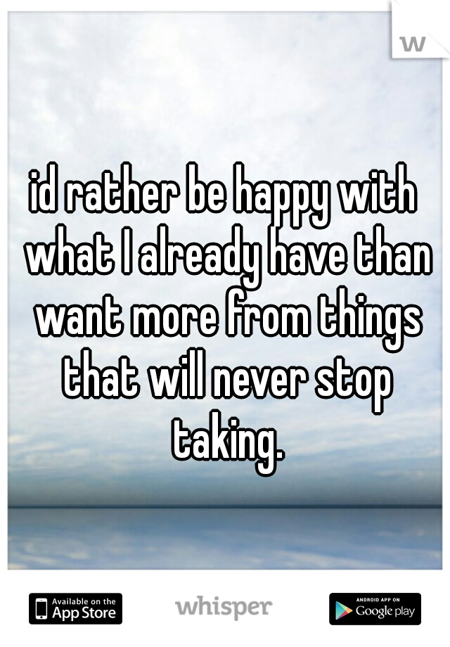 id rather be happy with what I already have than want more from things that will never stop taking.