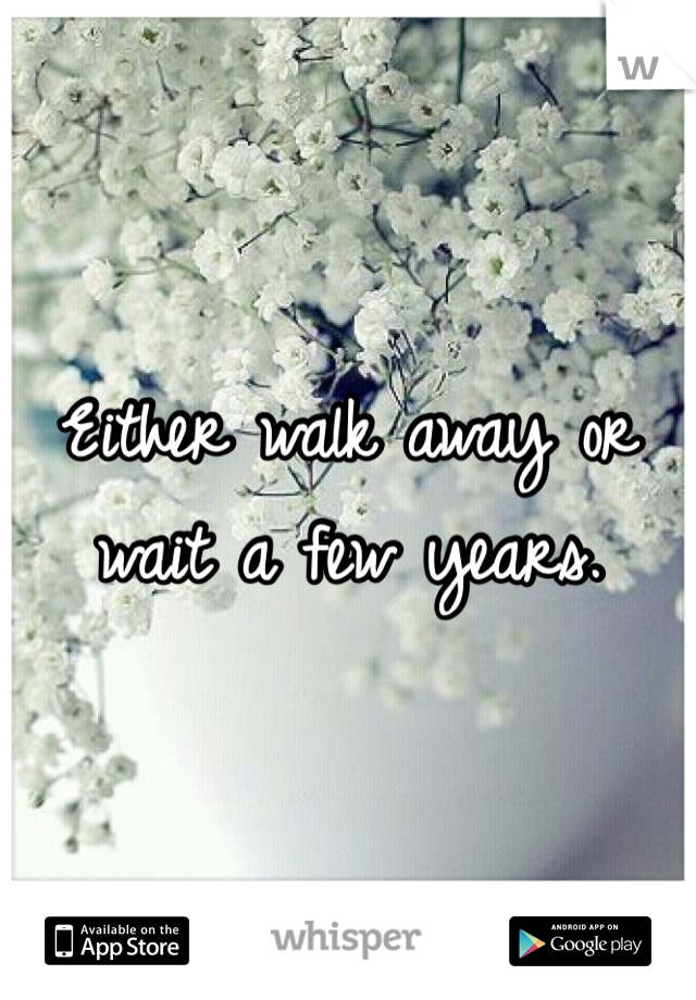 Either walk away or wait a few years.