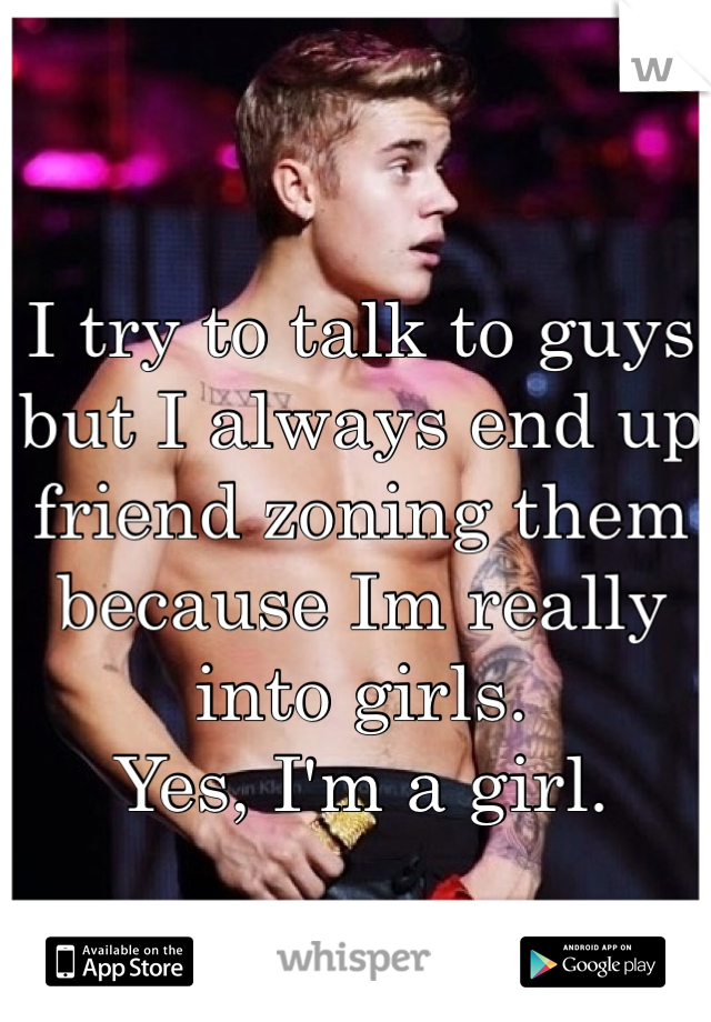 I try to talk to guys but I always end up friend zoning them because Im really into girls.
Yes, I'm a girl.