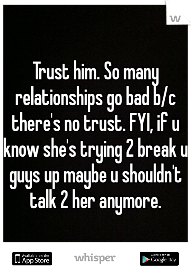 Trust him. So many relationships go bad b/c there's no trust. FYI, if u know she's trying 2 break u guys up maybe u shouldn't talk 2 her anymore. 