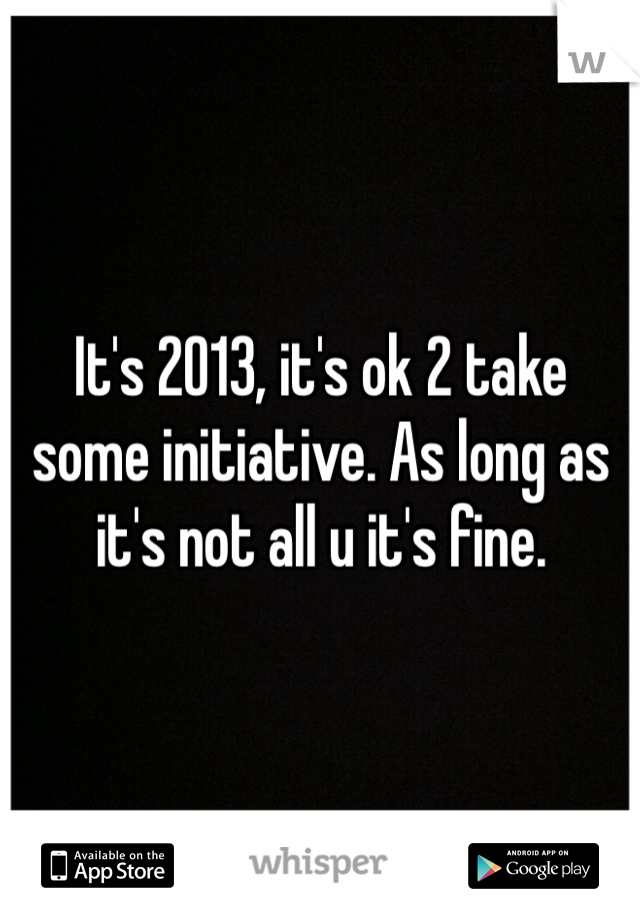 It's 2013, it's ok 2 take some initiative. As long as it's not all u it's fine. 