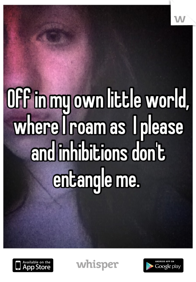 Off in my own little world, where I roam as  I please and inhibitions don't entangle me. 