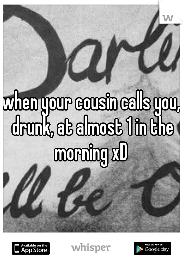when your cousin calls you, drunk, at almost 1 in the morning xD 