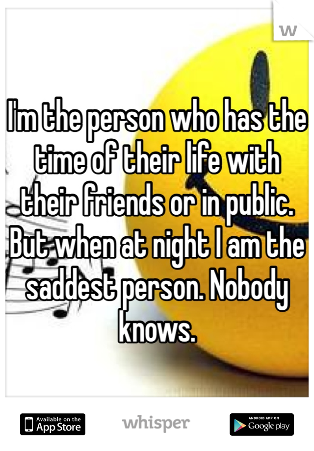 I'm the person who has the time of their life with their friends or in public. But when at night I am the saddest person. Nobody knows. 