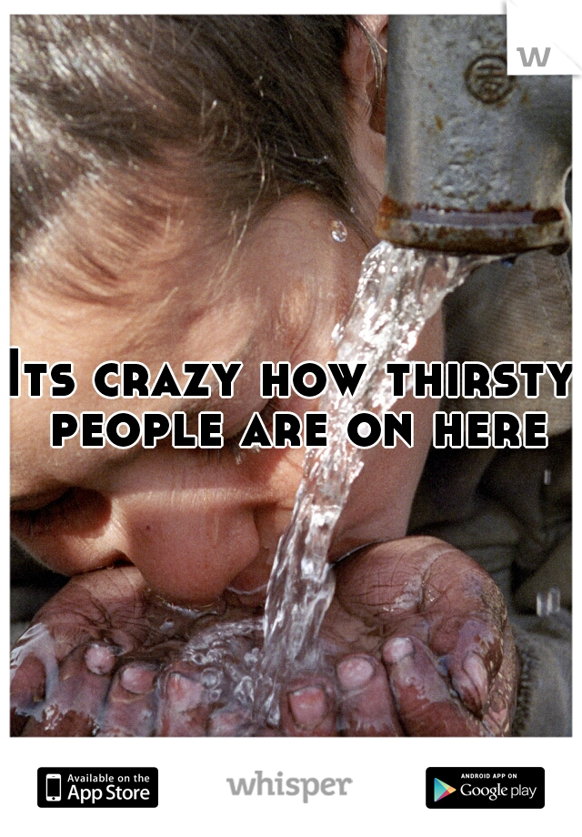 Its crazy how thirsty people are on here