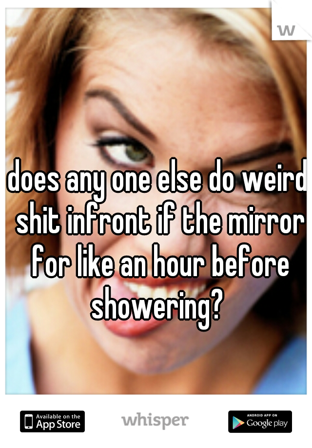 does any one else do weird shit infront if the mirror for like an hour before showering? 