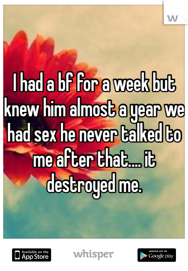 I had a bf for a week but knew him almost a year we had sex he never talked to me after that.... it destroyed me. 