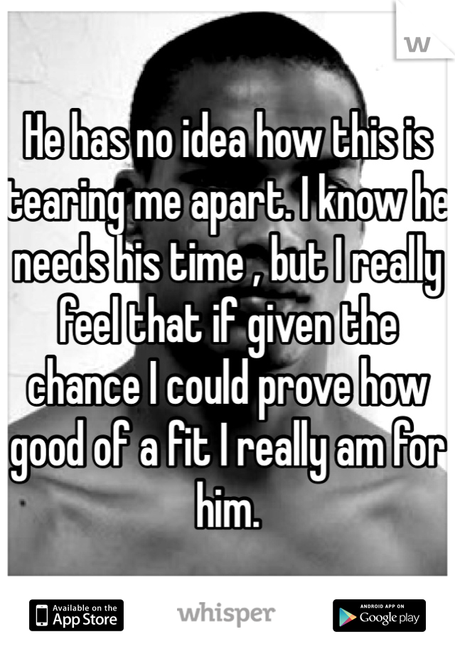 He has no idea how this is tearing me apart. I know he needs his time , but I really feel that if given the chance I could prove how good of a fit I really am for him. 