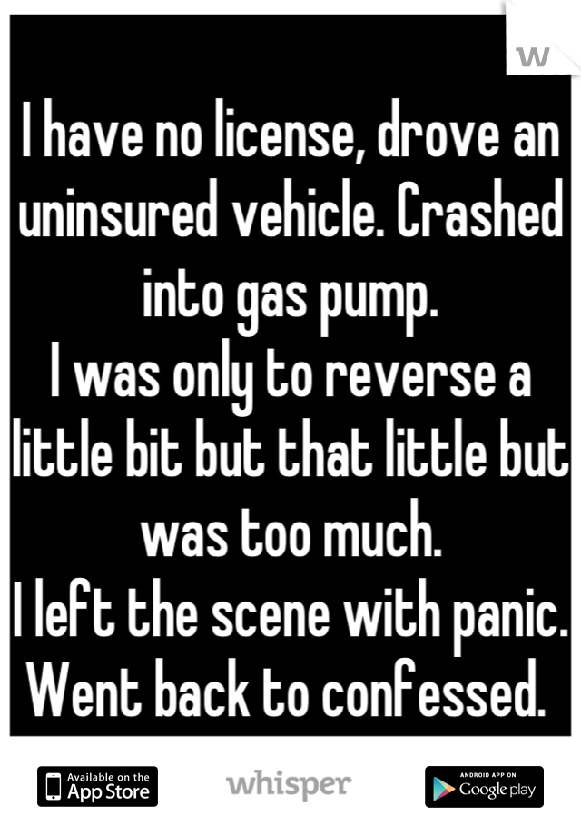 I have no license, drove an uninsured vehicle. Crashed into gas pump. 
I was only to reverse a little bit but that little but was too much. 
I left the scene with panic. 
Went back to confessed. 
