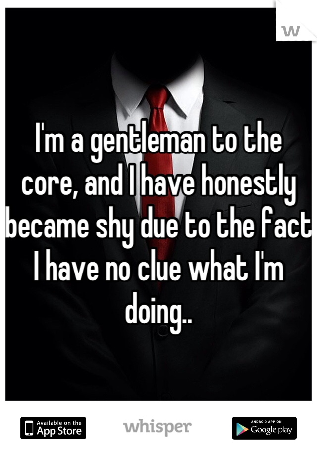 I'm a gentleman to the core, and I have honestly became shy due to the fact I have no clue what I'm doing..