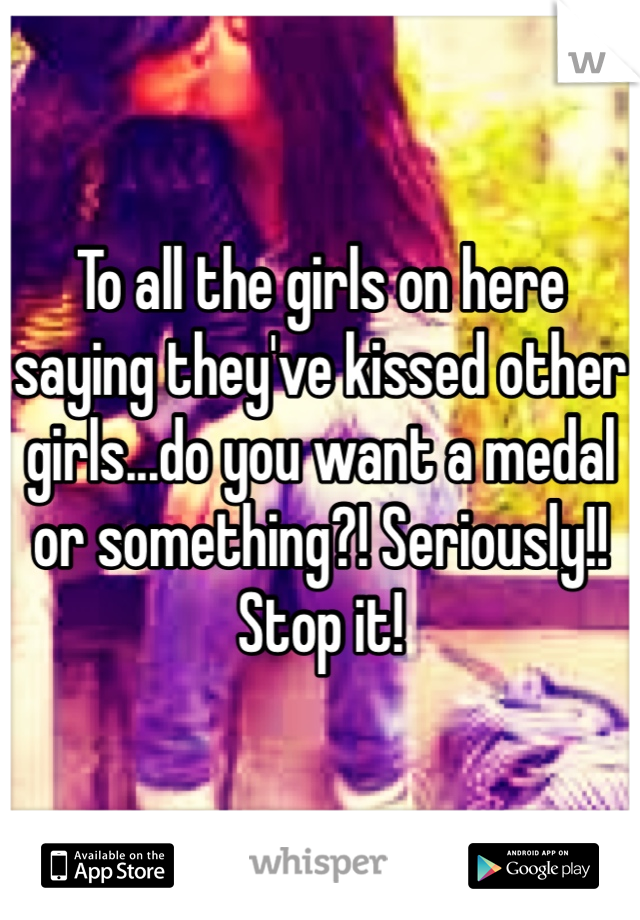 To all the girls on here saying they've kissed other girls...do you want a medal or something?! Seriously!! Stop it! 