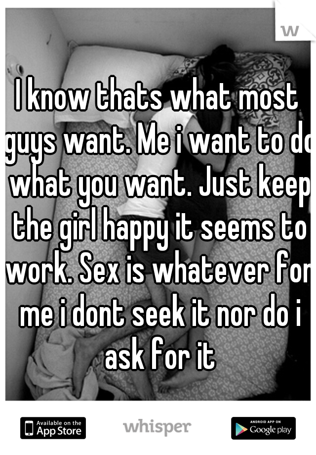 I know thats what most guys want. Me i want to do what you want. Just keep the girl happy it seems to work. Sex is whatever for me i dont seek it nor do i ask for it