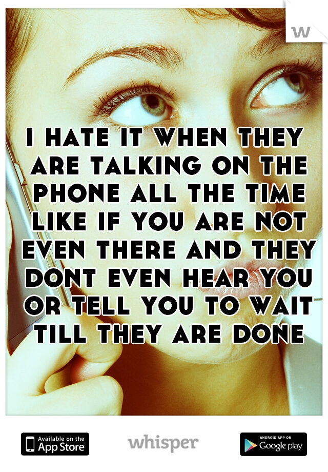 i hate it when they are talking on the phone all the time like if you are not even there and they dont even hear you or tell you to wait till they are done
