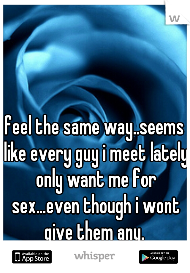 feel the same way..seems like every guy i meet lately only want me for sex...even though i wont give them any. 
