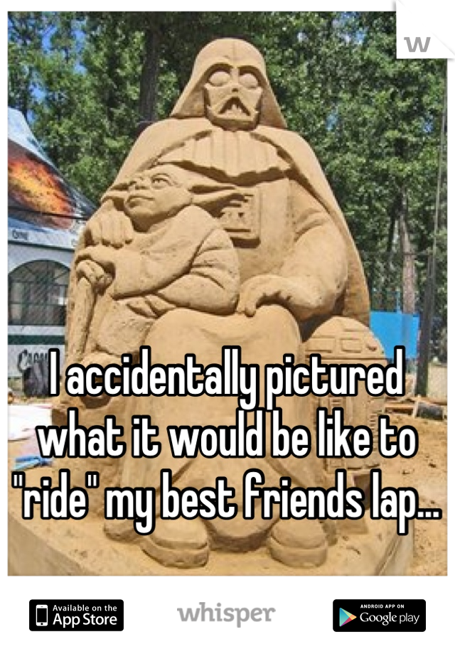 I accidentally pictured what it would be like to "ride" my best friends lap... 

Is that bad..?