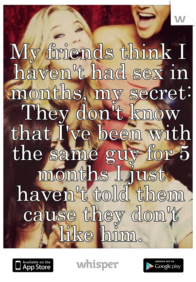My friends think I haven't had sex in months, my secret: They don't know that I've been with the same guy for 5 months I just haven't told them cause they don't like him.