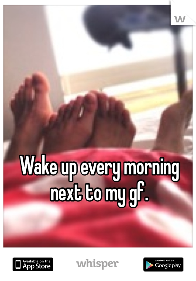Wake up every morning next to my gf. 