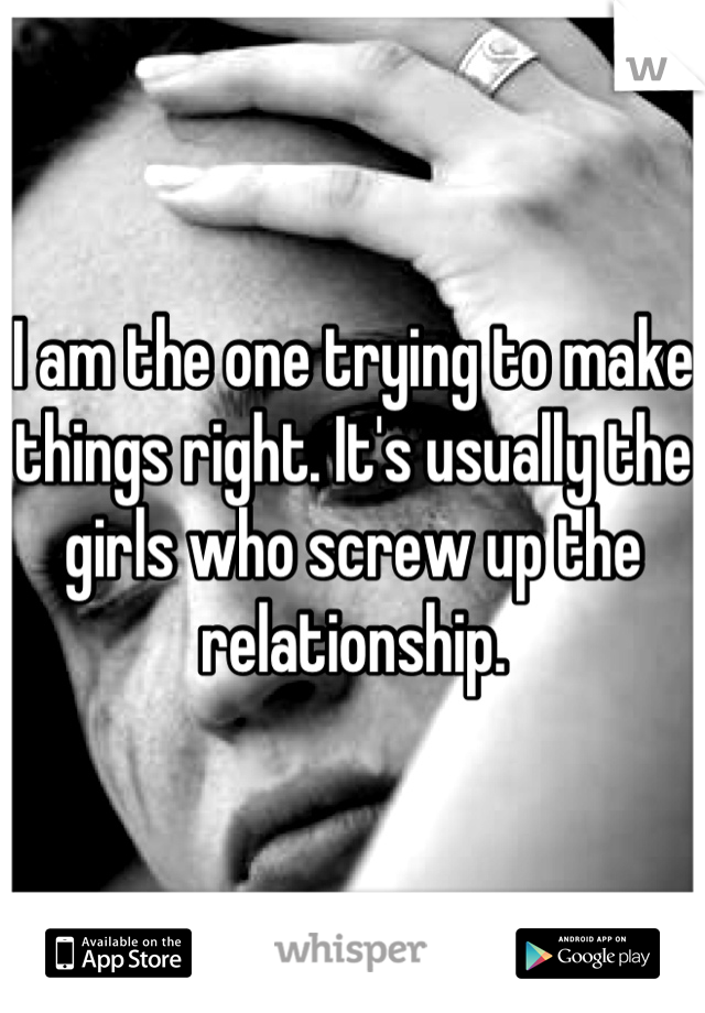 I am the one trying to make things right. It's usually the girls who screw up the relationship.