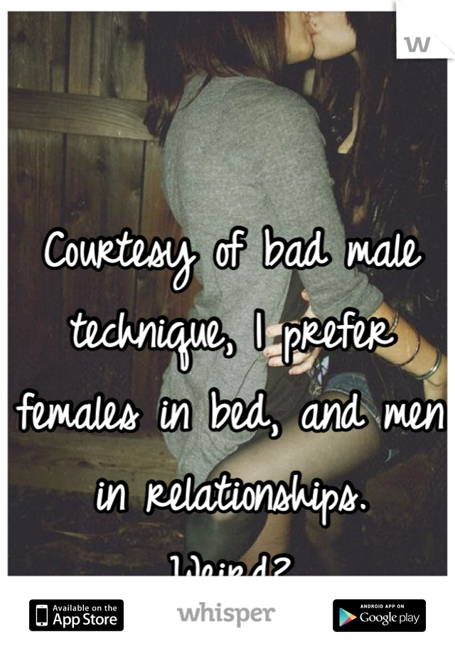 Courtesy of bad male technique, I prefer females in bed, and men in relationships. 
Weird? 