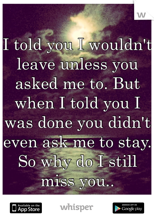 I told you I wouldn't leave unless you asked me to. But when I told you I was done you didn't even ask me to stay. So why do I still miss you.. 