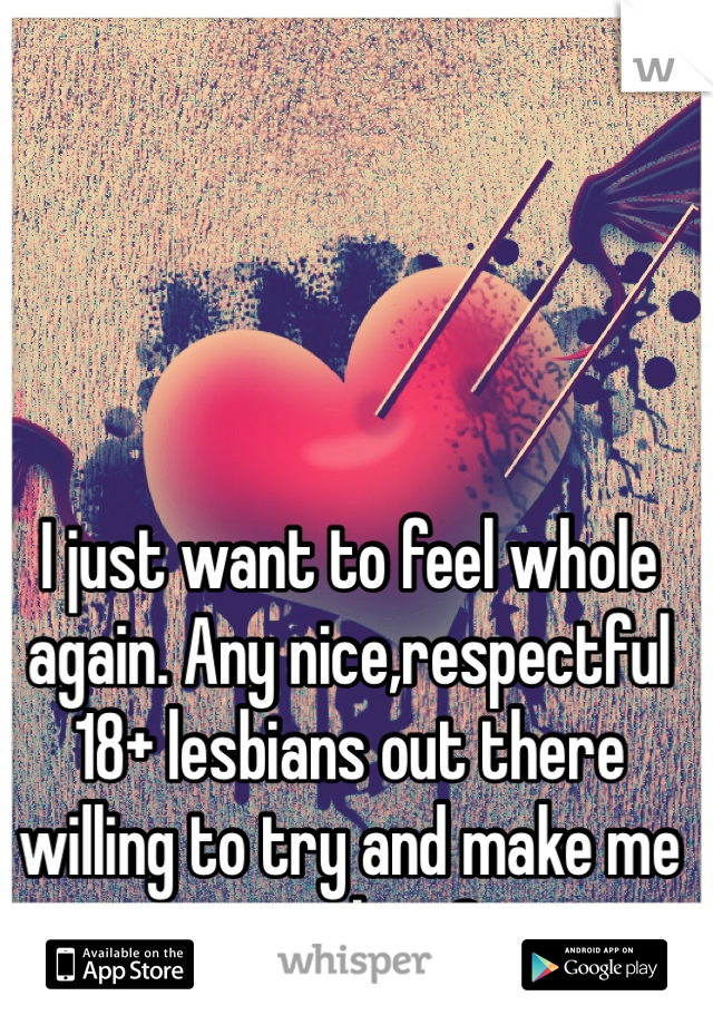 I just want to feel whole again. Any nice,respectful 18+ lesbians out there willing to try and make me complete?
