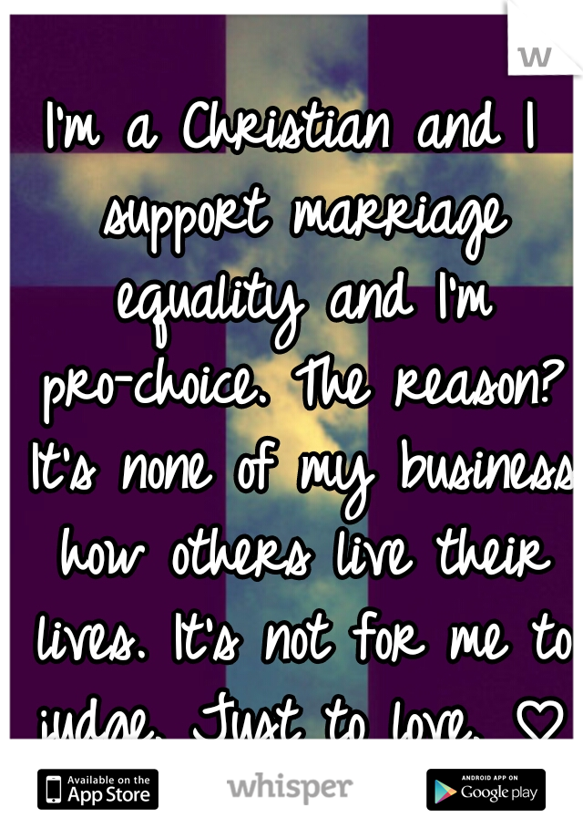 I'm a Christian and I support marriage equality and I'm pro-choice. The reason? It's none of my business how others live their lives. It's not for me to judge. Just to love. ♡