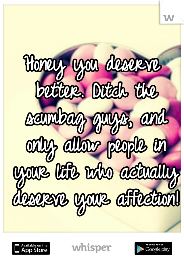 Honey you deserve better. Ditch the scumbag guys, and only allow people in your life who actually deserve your affection!