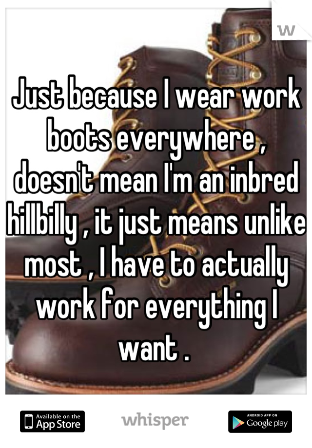 Just because I wear work boots everywhere , doesn't mean I'm an inbred hillbilly , it just means unlike most , I have to actually work for everything I want . 