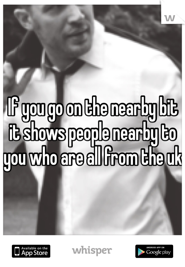 If you go on the nearby bit it shows people nearby to you who are all from the uk