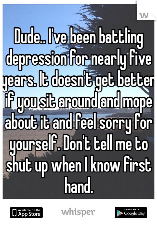 Dude.. I've been battling depression for nearly five years. It doesn't get better if you sit around and mope about it and feel sorry for yourself. Don't tell me to shut up when I know first hand.