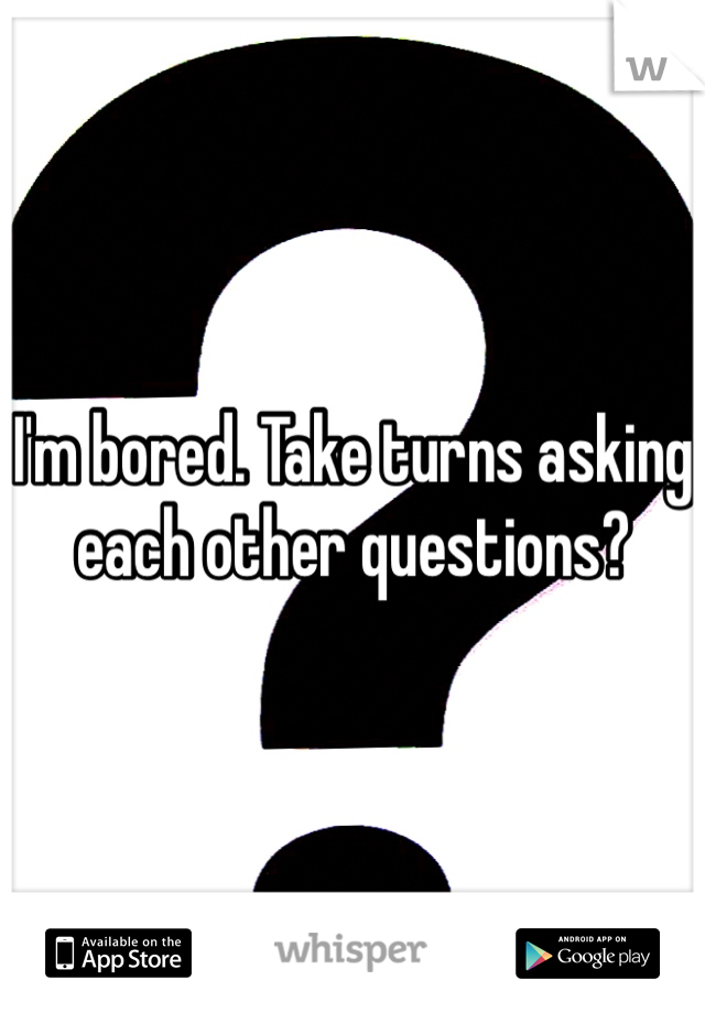 I'm bored. Take turns asking each other questions?
