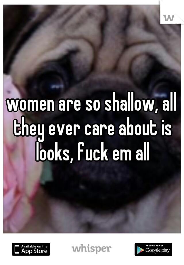 women are so shallow, all they ever care about is looks, fuck em all