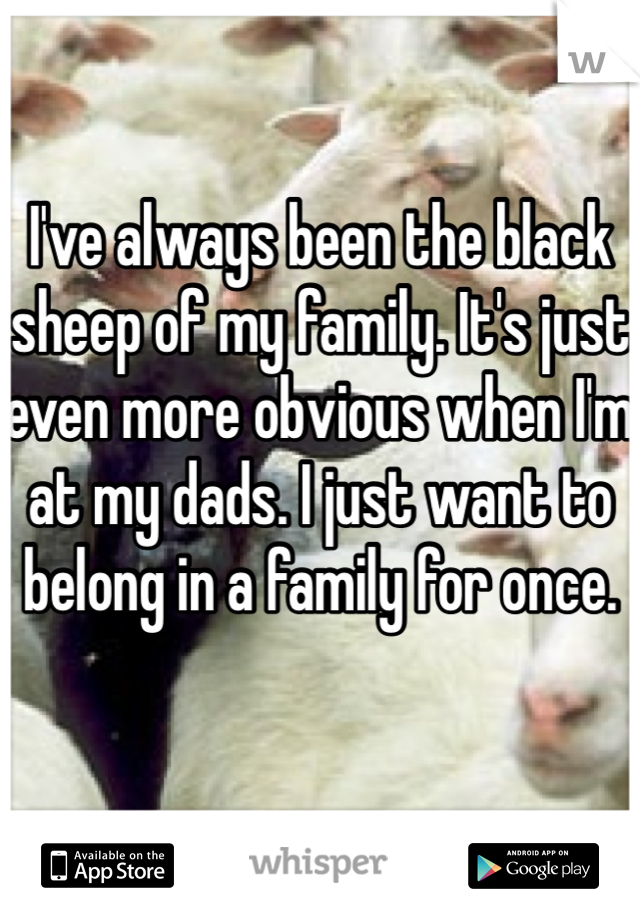 I've always been the black sheep of my family. It's just even more obvious when I'm at my dads. I just want to belong in a family for once.