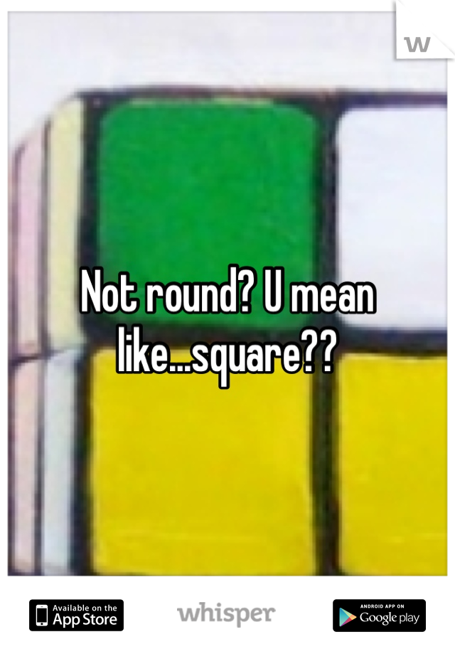 Not round? U mean like...square??