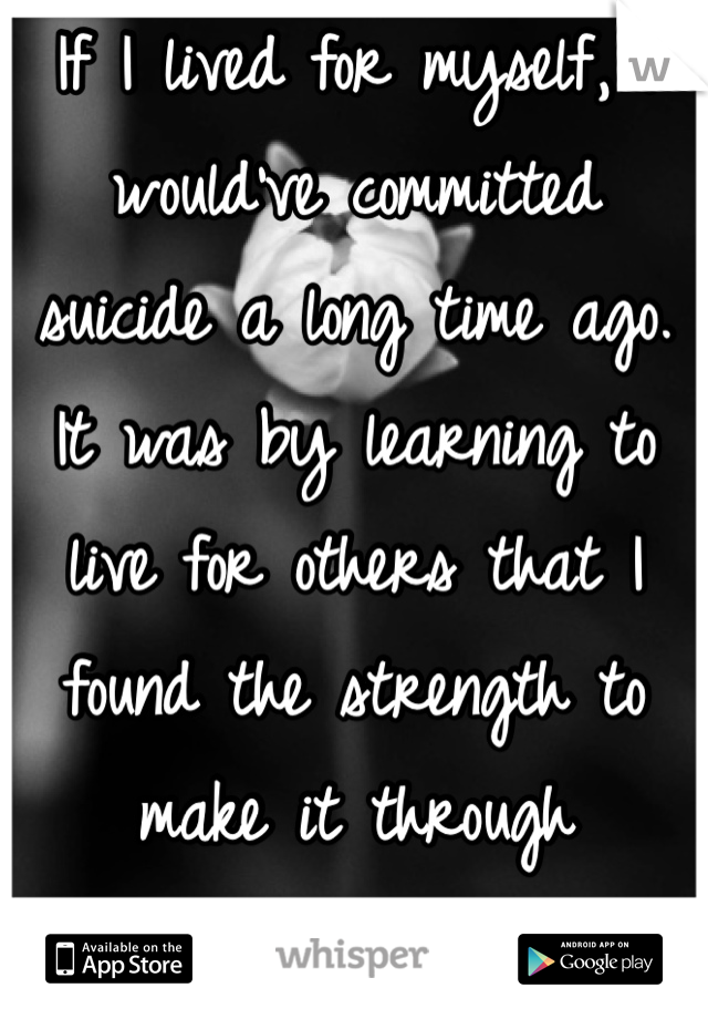 If I lived for myself, I would've committed suicide a long time ago. It was by learning to live for others that I found the strength to make it through everyday.