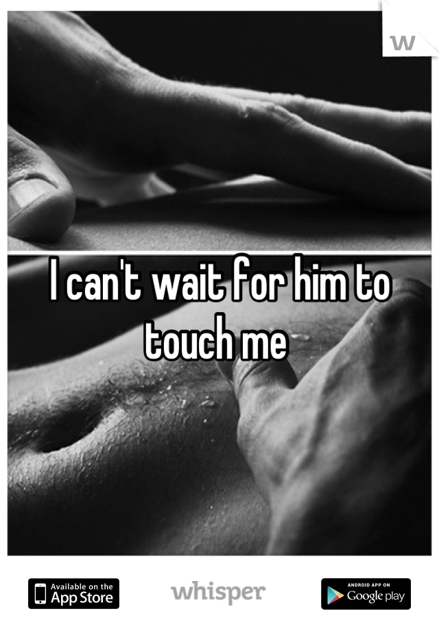 I can't wait for him to touch me 
