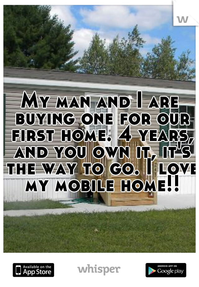 My man and I are buying one for our first home. 4 years, and you own it, it's the way to go. I love my mobile home!!