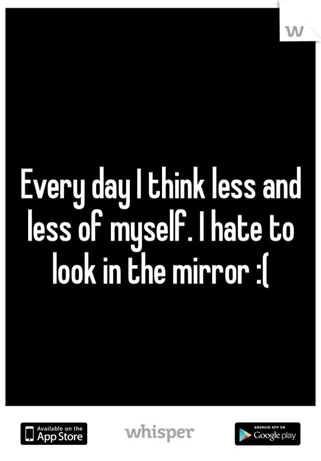 Every day I think less and less of myself. I hate to look in the mirror :( 