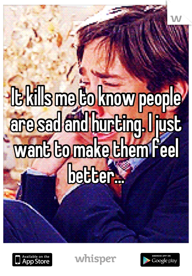 It kills me to know people are sad and hurting. I just want to make them feel better...
