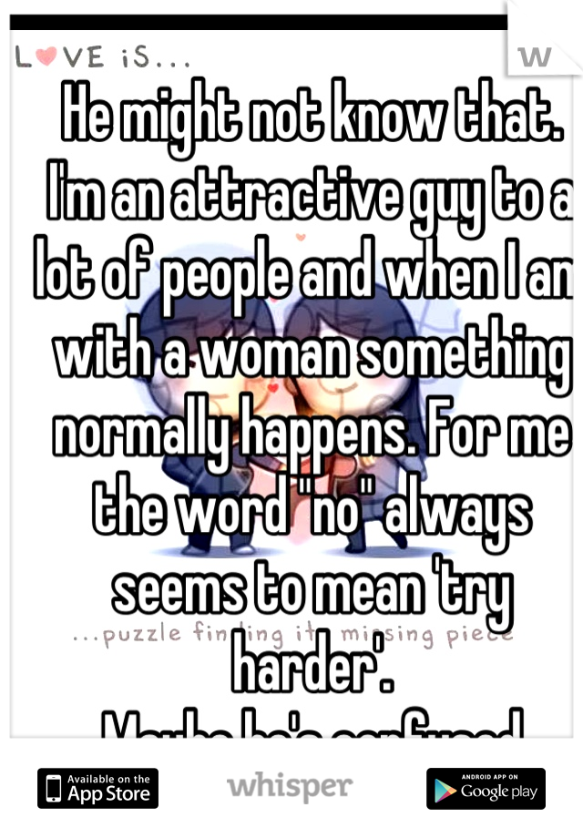 He might not know that.
I'm an attractive guy to a lot of people and when I am with a woman something normally happens. For me the word "no" always seems to mean 'try harder'.
Maybe he's confused