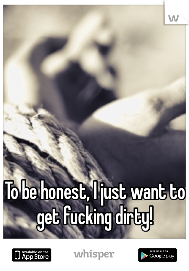 To be honest, I just want to get fucking dirty!