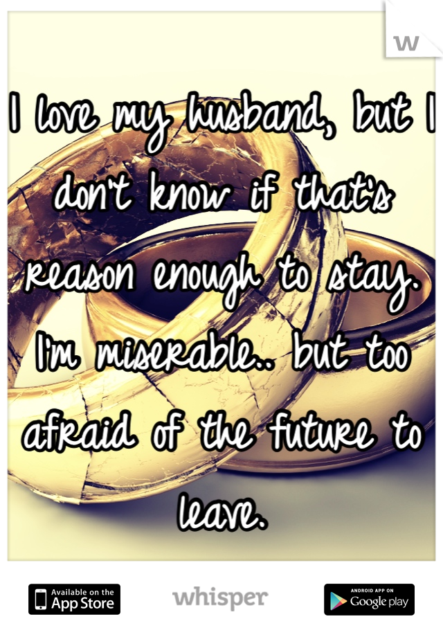 I love my husband, but I don't know if that's reason enough to stay. I'm miserable.. but too afraid of the future to leave.