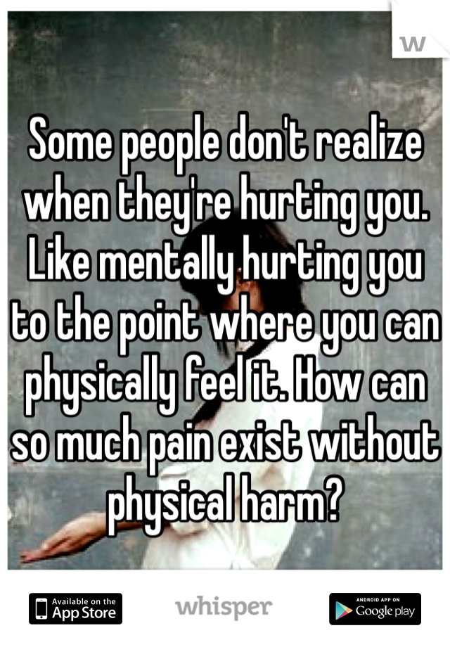 Some people don't realize when they're hurting you. Like mentally hurting you to the point where you can physically feel it. How can so much pain exist without physical harm?
